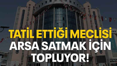 Tatil ettiği meclisi arsa satmak için topluyor!